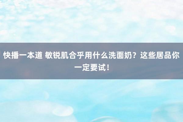 快播一本道 敏锐肌合乎用什么洗面奶？这些居品你一定要试！