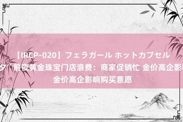 【IRCP-020】フェラガール ホットカプセル5 实探“七夕”前夜黄金珠宝门店浪费：商家促销忙 金价高企影响购买意愿