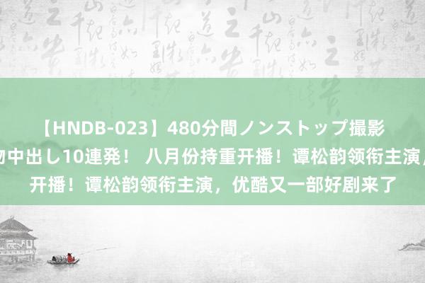 【HNDB-023】480分間ノンストップ撮影 ノーカット編集で本物中出し10連発！ 八月份持重开播！谭松韵领衔主演，优酷又一部好剧来了