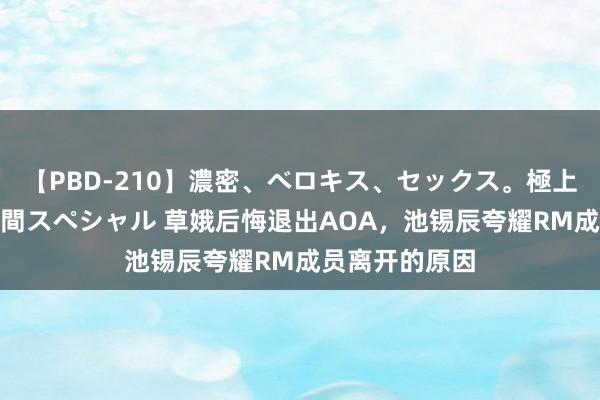 【PBD-210】濃密、ベロキス、セックス。極上接吻性交 8時間スペシャル 草娥后悔退出AOA，池锡辰夸耀RM成员离开的原因