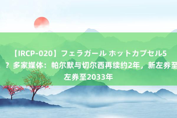 【IRCP-020】フェラガール ホットカプセル5 卖身契！？多家媒体：帕尔默与切尔西再续约2年，新左券至2033年