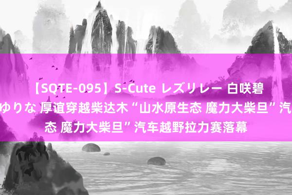 【SQTE-095】S-Cute レズリレー 白咲碧 瞳 有本沙世 彩城ゆりな 厚谊穿越柴达木“山水原生态 魔力大柴旦”汽车越野拉力赛落幕