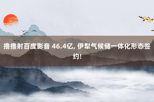 撸撸射百度影音 46.4亿, 伊犁气候储一体化形态签约!