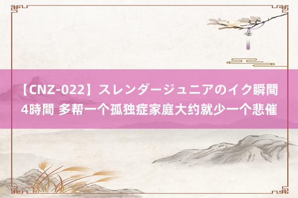 【CNZ-022】スレンダージュニアのイク瞬間 4時間 多帮一个孤独症家庭大约就少一个悲催