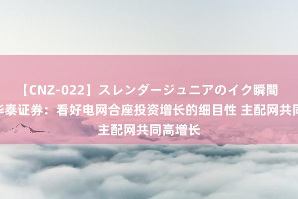 【CNZ-022】スレンダージュニアのイク瞬間 4時間 华泰证券：看好电网合座投资增长的细目性 主配网共同高增长