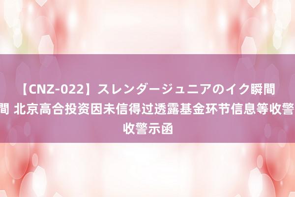 【CNZ-022】スレンダージュニアのイク瞬間 4時間 北京高合投资因未信得过透露基金环节信息等收警示函