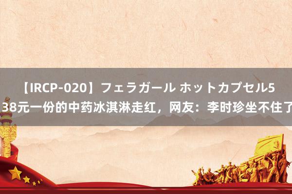 【IRCP-020】フェラガール ホットカプセル5 38元一份的中药冰淇淋走红，网友：李时珍坐不住了