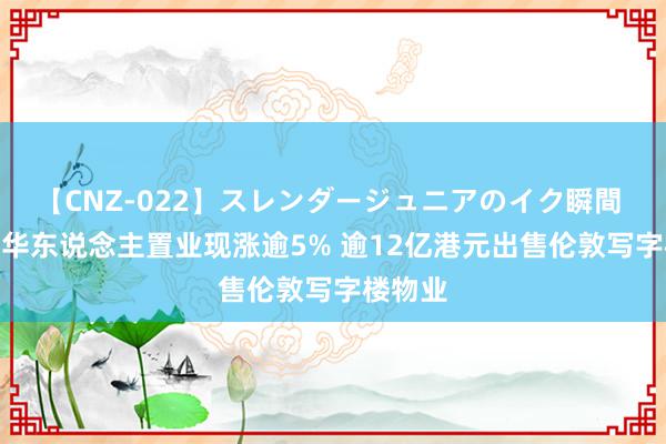 【CNZ-022】スレンダージュニアのイク瞬間 4時間 华东说念主置业现涨逾5% 逾12亿港元出售伦敦写字楼物业