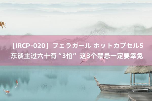 【IRCP-020】フェラガール ホットカプセル5 东谈主过六十有“3怕” 这3个禁忌一定要幸免