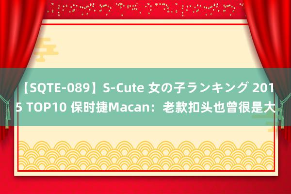 【SQTE-089】S-Cute 女の子ランキング 2015 TOP10 保时捷Macan：老款扣头也曾很是大