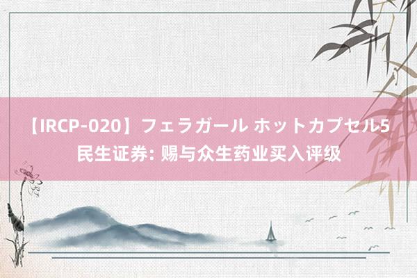 【IRCP-020】フェラガール ホットカプセル5 民生证券: 赐与众生药业买入评级