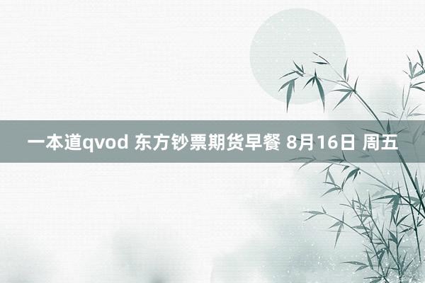 一本道qvod 东方钞票期货早餐 8月16日 周五