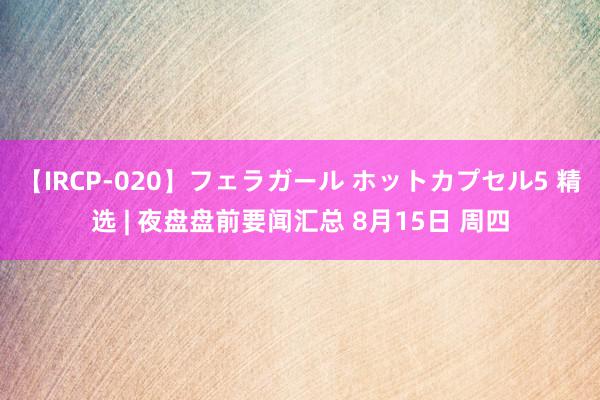 【IRCP-020】フェラガール ホットカプセル5 精选 | 夜盘盘前要闻汇总 8月15日 周四