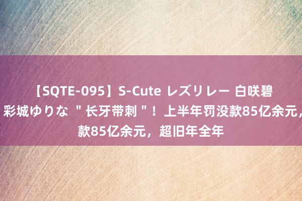 【SQTE-095】S-Cute レズリレー 白咲碧 瞳 有本沙世 彩城ゆりな ＂长牙带刺＂！上半年罚没款85亿余元，超旧年全年