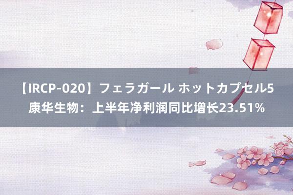 【IRCP-020】フェラガール ホットカプセル5 康华生物：上半年净利润同比增长23.51%