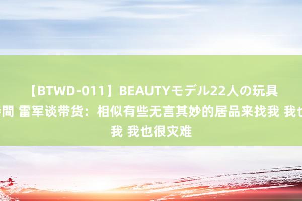 【BTWD-011】BEAUTYモデル22人の玩具責め4時間 雷军谈带货：相似有些无言其妙的居品来找我 我也很灾难