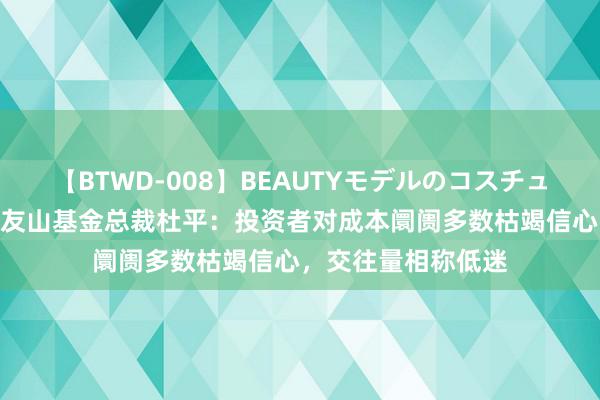 【BTWD-008】BEAUTYモデルのコスチュームプレイ4時間 友山基金总裁杜平：投资者对成本阛阓多数枯竭信心，交往量相称低迷