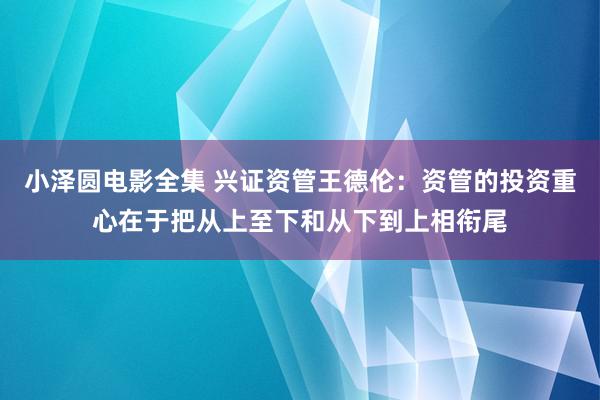 小泽圆电影全集 兴证资管王德伦：资管的投资重心在于把从上至下和从下到上相衔尾