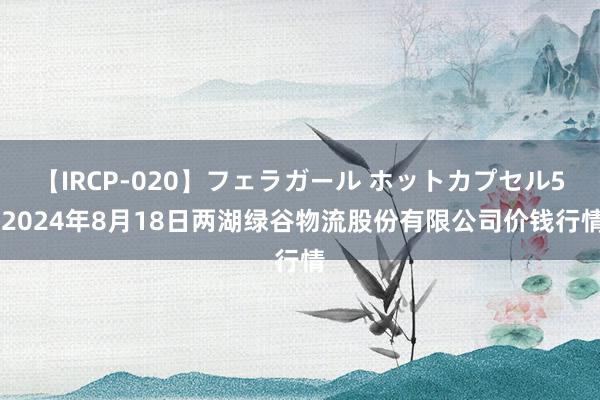 【IRCP-020】フェラガール ホットカプセル5 2024年8月18日两湖绿谷物流股份有限公司价钱行情