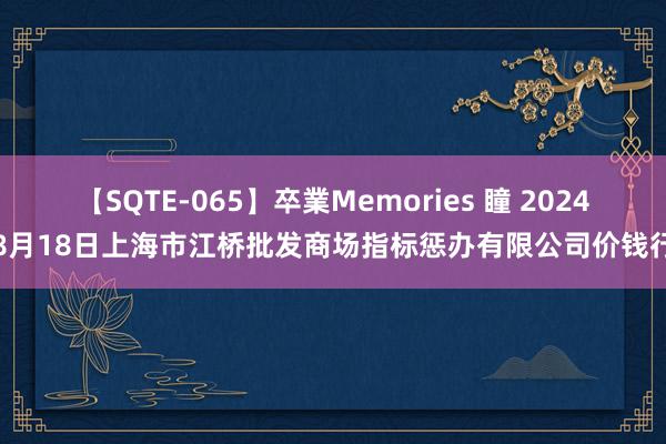 【SQTE-065】卒業Memories 瞳 2024年8月18日上海市江桥批发商场指标惩办有限公司价钱行情