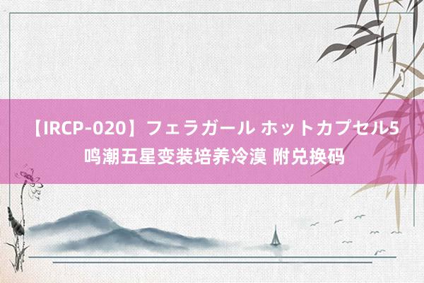 【IRCP-020】フェラガール ホットカプセル5 鸣潮五星变装培养冷漠 附兑换码