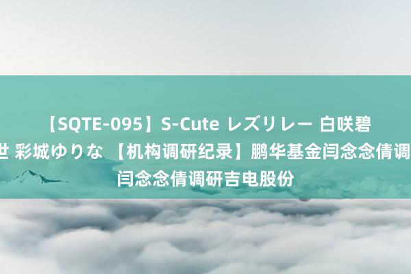 【SQTE-095】S-Cute レズリレー 白咲碧 瞳 有本沙世 彩城ゆりな 【机构调研纪录】鹏华基金闫念念倩调研吉电股份