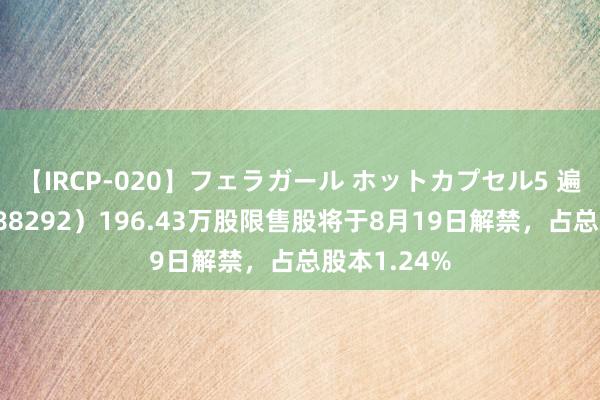 【IRCP-020】フェラガール ホットカプセル5 遍及深度（688292）196.43万股限售股将于8月19日解禁，占总股本1.24%