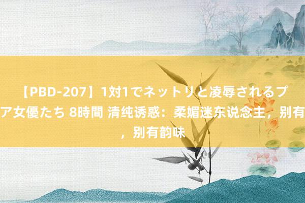 【PBD-207】1対1でネットリと凌辱されるプレミア女優たち 8時間 清纯诱惑：柔媚迷东说念主，别有韵味