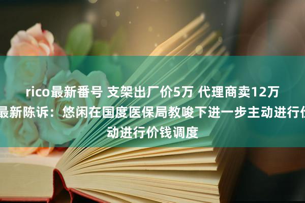 rico最新番号 支架出厂价5万 代理商卖12万！ 公司最新陈诉：悠闲在国度医保局教唆下进一步主动进行价钱调度