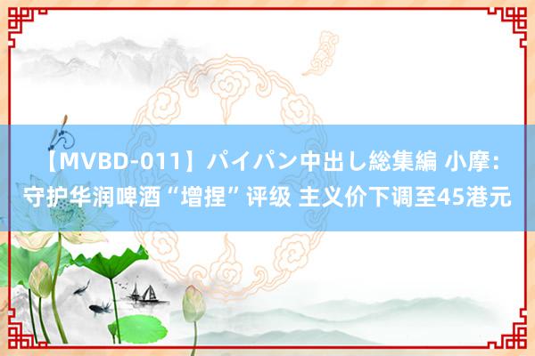 【MVBD-011】パイパン中出し総集編 小摩：守护华润啤酒“增捏”评级 主义价下调至45港元