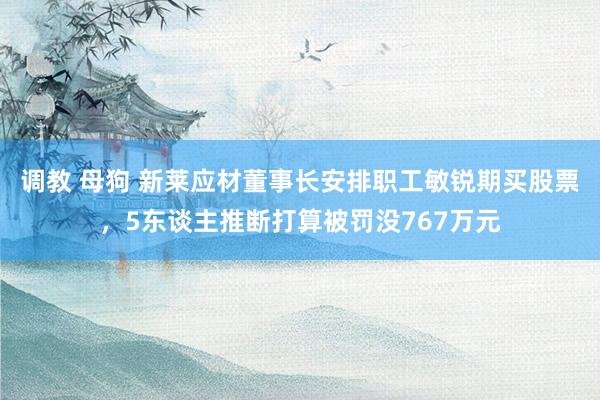 调教 母狗 新莱应材董事长安排职工敏锐期买股票，5东谈主推断打算被罚没767万元