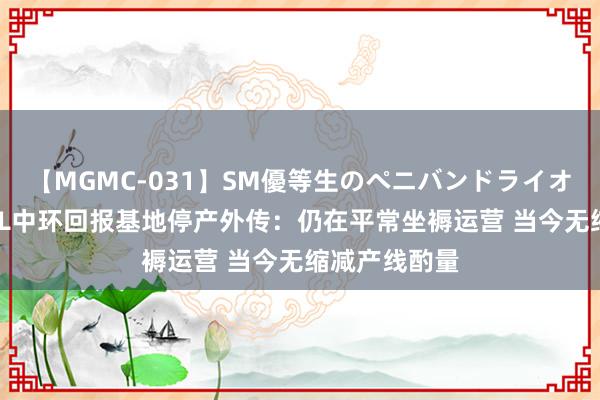 【MGMC-031】SM優等生のペニバンドライオーガズム TCL中环回报基地停产外传：仍在平常坐褥运营 当今无缩减产线酌量