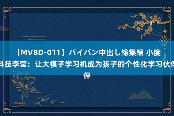 【MVBD-011】パイパン中出し総集編 小度科技李莹：让大模子学习机成为孩子的个性化学习伙伴