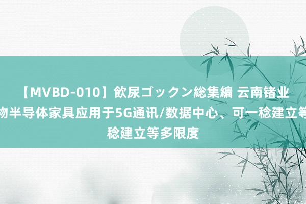 【MVBD-010】飲尿ゴックン総集編 云南锗业：化合物半导体家具应用于5G通讯/数据中心、可一稔建立等多限度