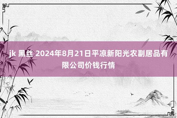 jk 黑丝 2024年8月21日平凉新阳光农副居品有限公司价钱行情