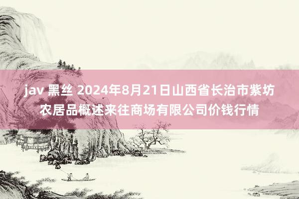 jav 黑丝 2024年8月21日山西省长治市紫坊农居品概述来往商场有限公司价钱行情