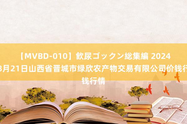 【MVBD-010】飲尿ゴックン総集編 2024年8月21日山西省晋城市绿欣农产物交易有限公司价钱行情