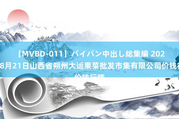 【MVBD-011】パイパン中出し総集編 2024年8月21日山西省朔州大运果菜批发市集有限公司价钱行情