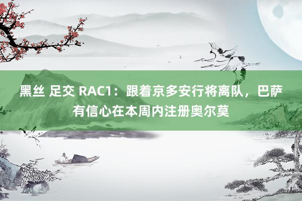 黑丝 足交 RAC1：跟着京多安行将离队，巴萨有信心在本周内注册奥尔莫