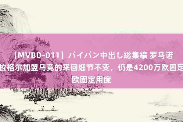 【MVBD-011】パイパン中出し総集編 罗马诺：加拉格尔加盟马竞的来回细节不变，仍是4200万欧固定用度