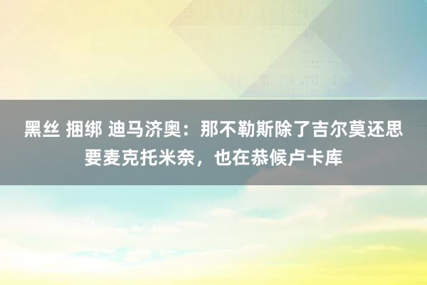 黑丝 捆绑 迪马济奥：那不勒斯除了吉尔莫还思要麦克托米奈，也在恭候卢卡库