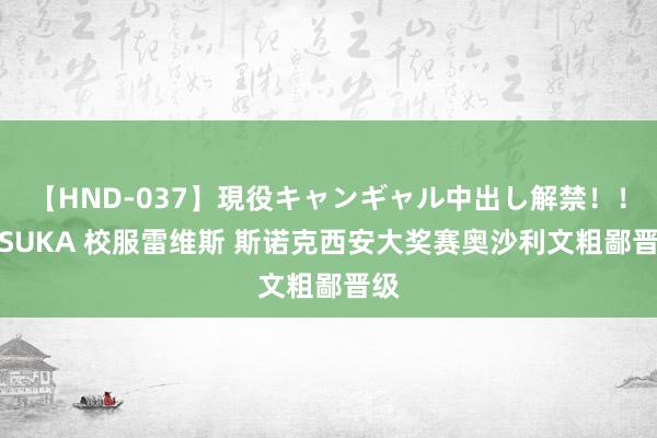 【HND-037】現役キャンギャル中出し解禁！！ ASUKA 校服雷维斯 斯诺克西安大奖赛奥沙利文粗鄙晋级