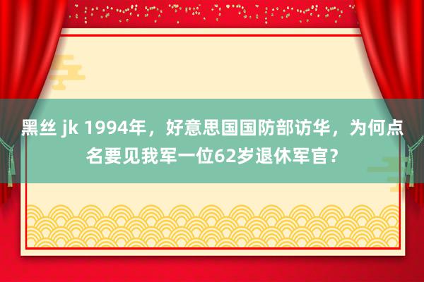 黑丝 jk 1994年，好意思国国防部访华，为何点名要见我军一位62岁退休军官？