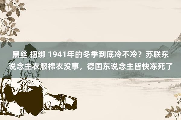 黑丝 捆绑 1941年的冬季到底冷不冷？苏联东说念主衣服棉衣没事，德国东说念主皆快冻死了