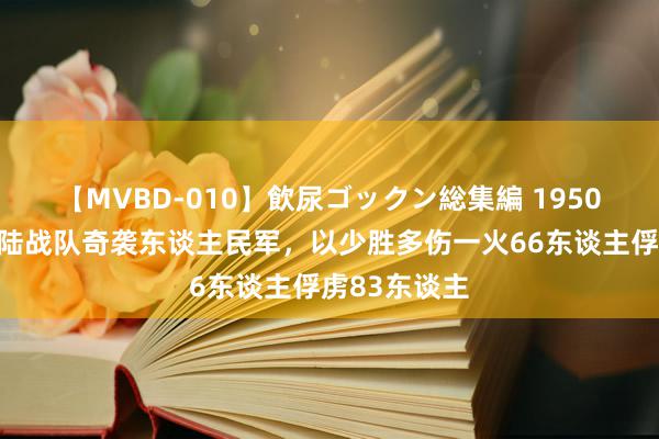 【MVBD-010】飲尿ゴックン総集編 1950年韩国舟师陆战队奇袭东谈主民军，以少胜多伤一火66东谈主俘虏83东谈主