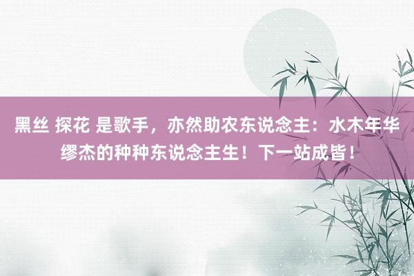 黑丝 探花 是歌手，亦然助农东说念主：水木年华缪杰的种种东说念主生！下一站成皆！