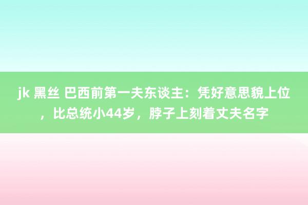 jk 黑丝 巴西前第一夫东谈主：凭好意思貌上位，比总统小44岁，脖子上刻着丈夫名字