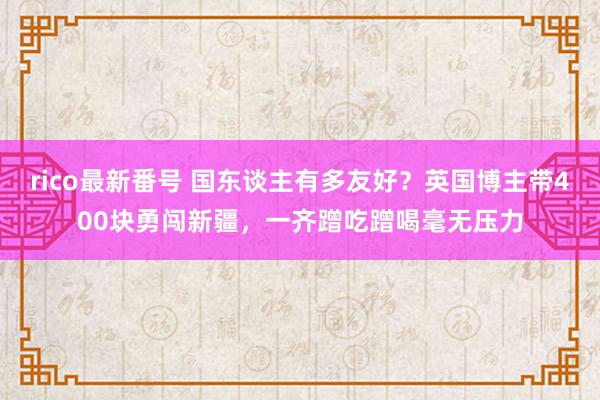 rico最新番号 国东谈主有多友好？英国博主带400块勇闯新疆，一齐蹭吃蹭喝毫无压力