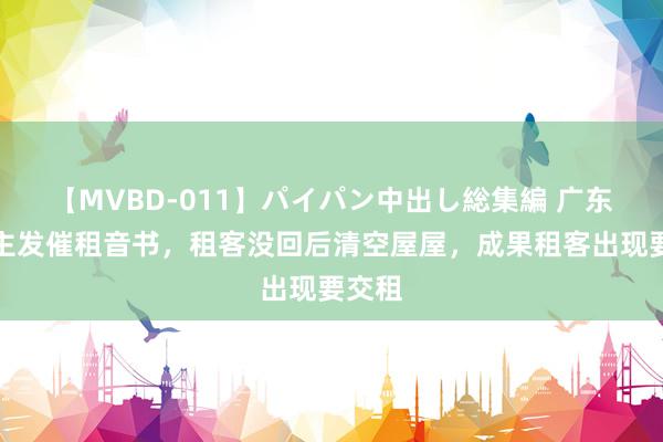 【MVBD-011】パイパン中出し総集編 广东一房主发催租音书，租客没回后清空屋屋，成果租客出现要交租