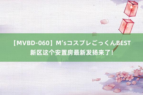 【MVBD-060】M’sコスプレごっくんBEST 新区这个安置房最新发扬来了！